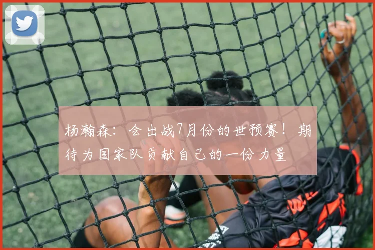 杨瀚森：会出战7月份的世预赛！期待为国家队贡献自己的一份力量