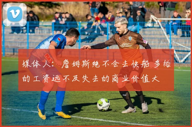 媒体人：詹姆斯绝不会去快船 多给的工资远不及失去的商业价值大