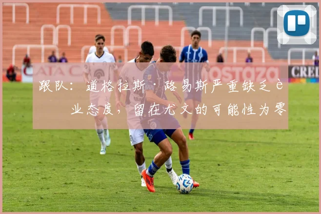 跟队：道格拉斯·路易斯严重缺乏职业态度，留在尤文的可能性为零