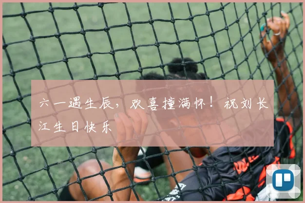六一遇生辰，欢喜撞满怀！祝刘长江生日快乐