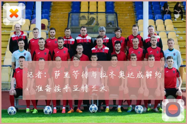记者：萨里等待与拉齐奥达成解约，准备接手亚特兰大