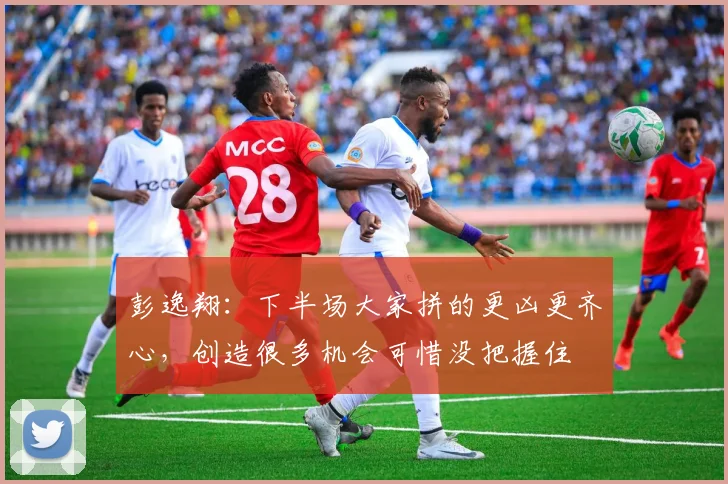 彭逸翔：下半场大家拼的更凶更齐心，创造很多机会可惜没把握住